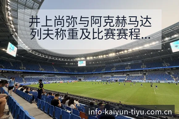 井上尚弥与阿克赫马达列夫称重及比赛赛程前瞻聚焦项目格局 - 开云