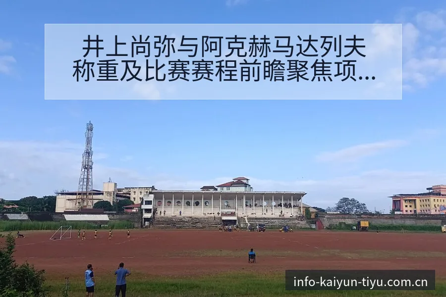 井上尚弥与阿克赫马达列夫称重及比赛赛程前瞻聚焦项目格局 - 开云